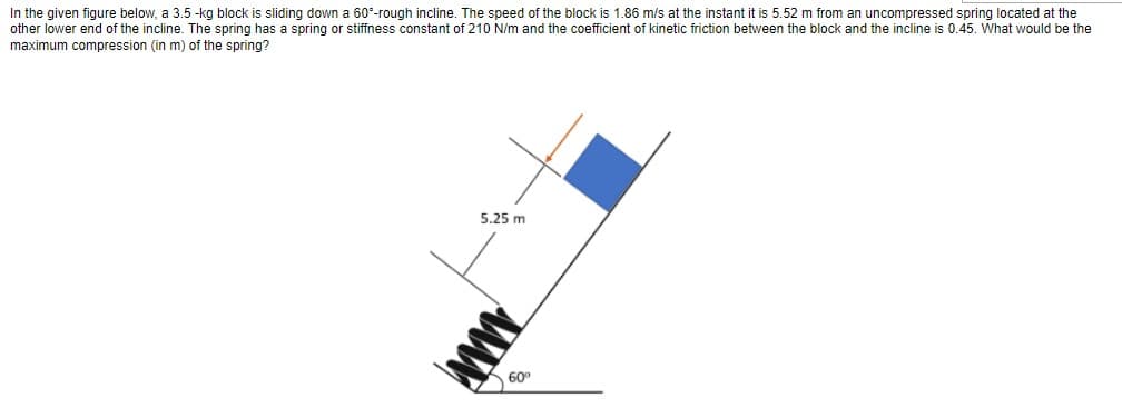 In the given figure below, a 3.5-kg block is sliding down a 60°-rough incline. The speed of the block is 1.86 m/s at the instant it is 5.52 m from an uncompressed spring located at the
other lower end of the incline. The spring has a spring or stiffness constant of 210 N/m and the coefficient of kinetic friction between the block and the incline is 0.45. What would be the
maximum compression (in m) of the spring?
5.25 m
www
60⁰