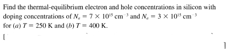 Find the thermal-equilibrium electron and hole concentrations in silicon with
doping concentrations of N. = 7 × 1015 cm ³ and N. = 3 × 1015 cm 3
for (a) T = 250 K and (b) T = 400 K.
[
1
