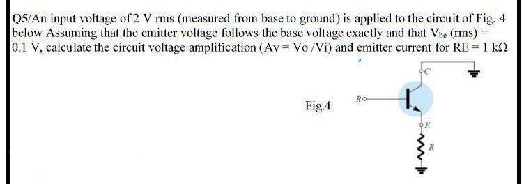 Q5/An input voltage of 2 V rms (measured from base to ground) is applied to the circuit of Fig. 4
below Assuming that the emitter voltage follows the base voltage exactly and that Ve (rms) =
0.1 V, calculate the circuit voltage amplification (Av= Vo /Vi) and emitter current for RE = 1 kN
BO
Fig.4
