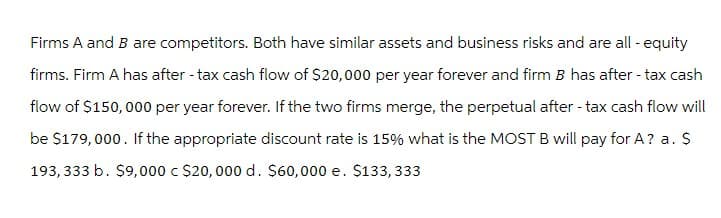 Firms A and B are competitors. Both have similar assets and business risks and are all-equity
firms. Firm A has after-tax cash flow of $20,000 per year forever and firm B has after-tax cash
flow of $150,000 per year forever. If the two firms merge, the perpetual after-tax cash flow will
be $179,000. If the appropriate discount rate is 15% what is the MOST B will pay for A? a. $
193,333 b. $9,000 c $20,000 d. $60,000 e. $133,333