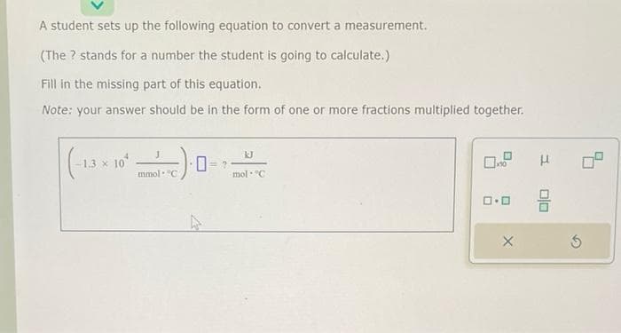 A student sets up the following equation to convert a measurement.
(The ? stands for a number the student is going to calculate.)
Fill in the missing part of this equation.
Note: your answer should be in the form of one or more fractions multiplied together.
(-1.3 x 10²
mmol "C
kJ
mol C
3
0.0 9
X
3
