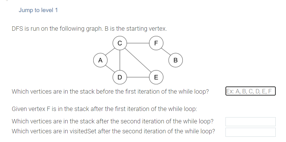 Jump to level 1
DFS is run on the following graph. B is the starting vertex.
F
A
B
D
E
Which vertices are in the stack before the first iteration of the while loop?
Ex: A, B, С, D, E, F
Given vertex F is in the stack after the first iteration of the while loop:
Which vertices are in the stack after the second iteration of the while loop?
Which vertices are in visitedSet after the second iteration of the while loop?
