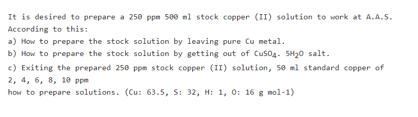It is desired to prepare a 250 ppm 500 ml stock copper (II) solution to work at A.A.S.
According to this:
a) How to prepare the stock solution by leaving pure Cu metal.
b) How to prepare the stock solution by getting out of Cuso4. 5H20 salt.
c) Exiting the prepared 250 ppm stock copper (II) solution, 50 ml standard copper of
2, 4, 6, 8, 10 ppm
how to prepare solutions. (Cu: 63.5, S: 32, H: 1, 0: 16 g mol-1)
