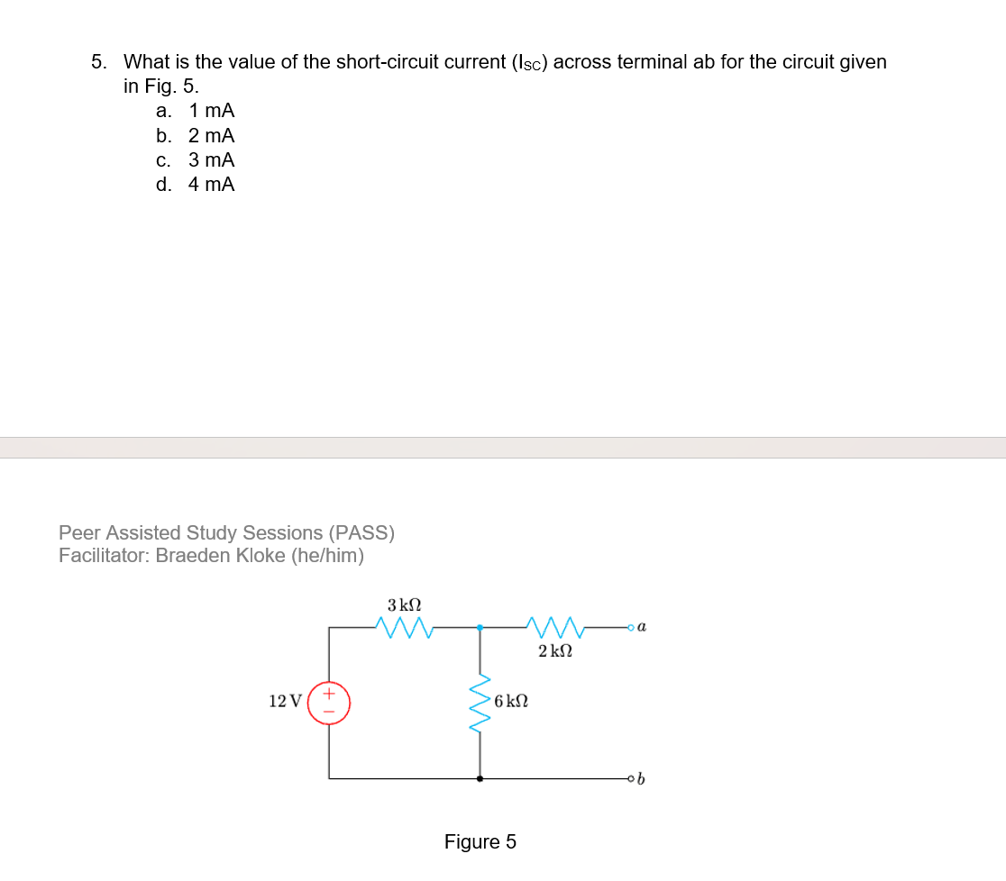 5. What is the value of the short-circuit current (Isc) across terminal ab for the circuit given
in Fig. 5.
a.
b.
2 mA
c.
3 mA
d. 4 mA
1 mA
Peer Assisted Study Sessions (PASS)
Facilitator: Braeden Kloke (he/him)
12 V
+
3 ΚΩ
M
2 ΚΩ
6 kN
Figure 5
a
·b