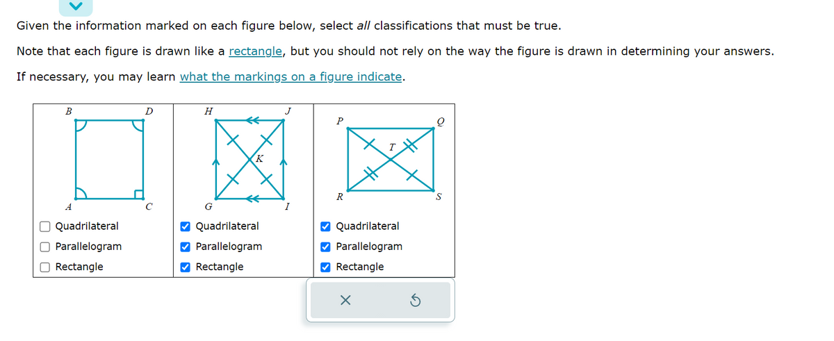Given the information marked on each figure below, select all classifications that must be true.
Note that each figure is drawn like a rectangle, but you should not rely on the way the figure is drawn in determining your answers.
If necessary, you may learn what the markings on a figure indicate.
00
B
A
Quadrilateral
O Parallelogram
Rectangle
D
H
G
K
✔Quadrilateral
✔ Parallelogram
✔Rectangle
J
P
R
T
✔Quadrilateral
✔ Parallelogram
✔Rectangle
X