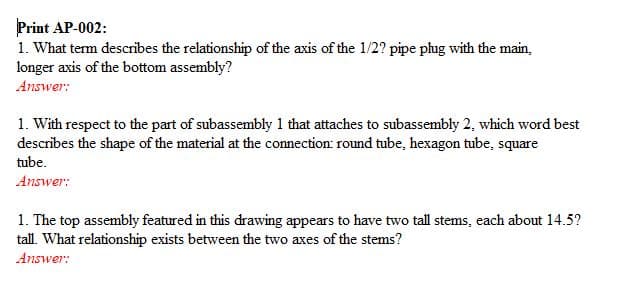 Print AP-002:
1. What term describes the relationship of the axis of the 1/2? pipe plug with the main,
longer axis of the bottom assembly?
Answer:
1. With respect to the part of subassembly 1 that attaches to subassembly 2, which word best
describes the shape of the material at the connection: round tube, hexagon tube, square
tube.
Answer:
1. The top assembly featured in this drawing appears to have two tall stems, each about 14.5?
tall. What relationship exists between the two axes of the stems?
Answer:
