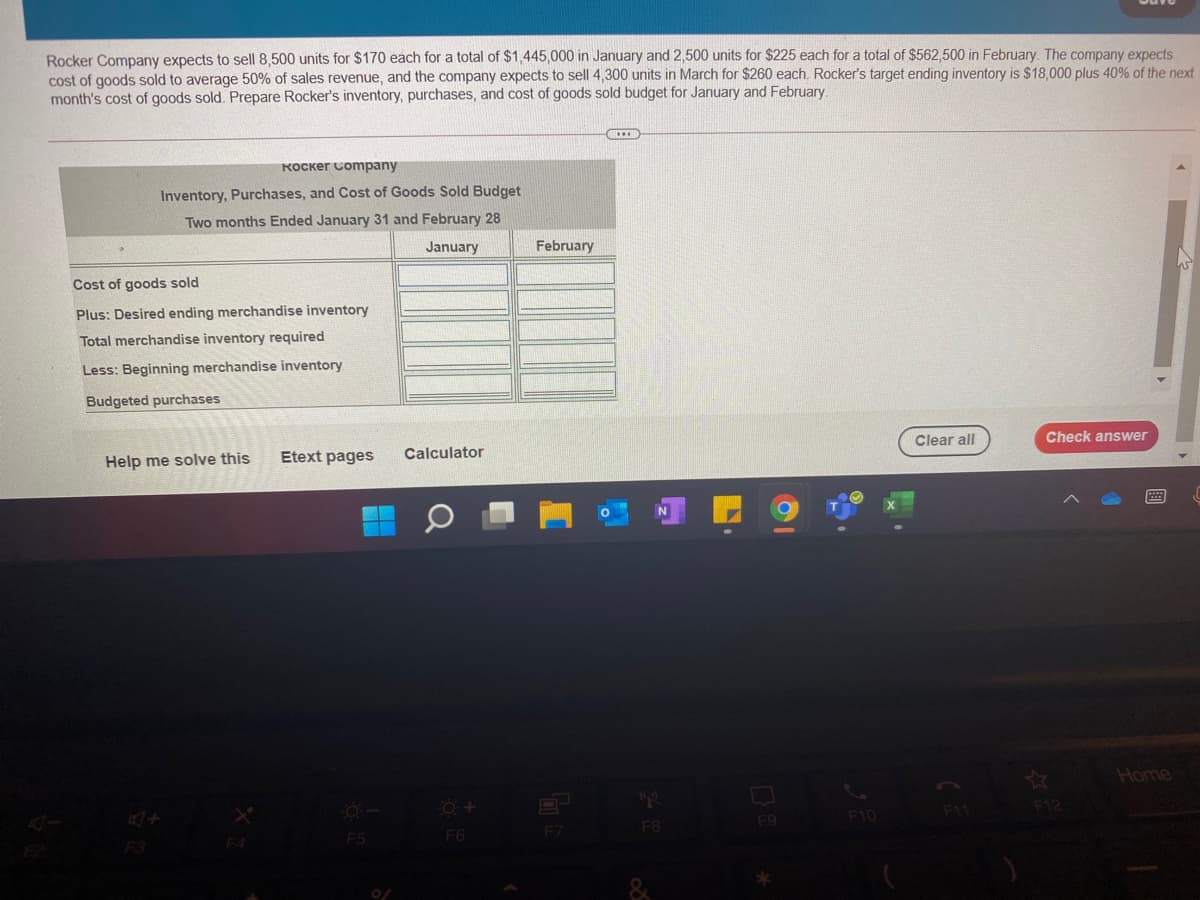Rocker Company expects to sell 8,500 units for $170 each for a total of $1,445,000 in January and 2,500 units for $225 each for a total of $562,500 in February. The company expects
cost of goods sold to average 50% of sales revenue, and the company expects to sell 4,300 units in March for $260 each. Rocker's target ending inventory is $18,000 plus 40% of the next
month's cost of goods sold. Prepare Rocker's inventory, purchases, and cost of goods sold budget for January and February.
KOCker Company
Inventory, Purchases, and Cost of Goods Sold Budget
Two months Ended January 31 and February 28
January
February
Cost of goods sold
Plus: Desired ending merchandise inventory
Total merchandise inventory required
Less: Beginning merchandise inventory
Budgeted purchases
Clear all
Check answer
Help me solve this
Etext pages
Calculator
Home
F12
F10
11
F9
F7
F8
F5
F6
F3
