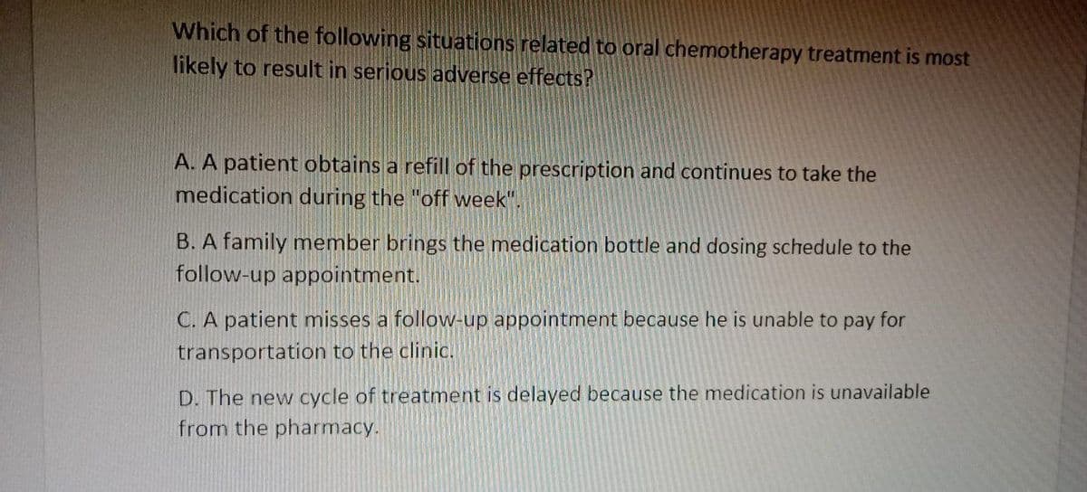 Which of the following situations related to oral chemotherapy treatment is most
likely to result in serious adverse effects?
A. A patient obtains a refill of the prescription and continues to take the
medication during the "off week".
B. A family member brings the medication bottle and dosing schedule to the
follow-up appointment.
C. A patient misses a follow-up appointment because he is unable to pay for
transportation to the clinic.
D. The new cycle of treatment is delayed because the edication is unavailable
from the pharmacy.