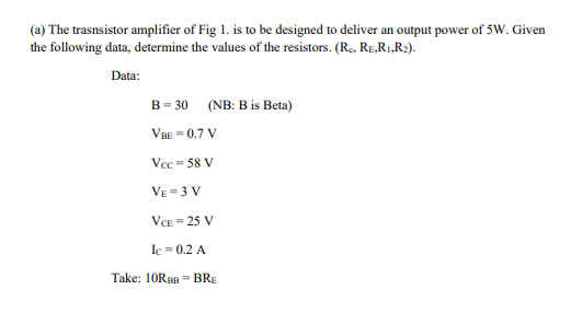 (a) The trasnsistor amplifier of Fig 1. is to be designed to deliver an output power of 5W. Given
the following data, determine the values of the resistors. (Re, RE,R,,R2).
Data:
B = 30 (NB: B is Beta)
VBE = 0.7 V
Vcc = 58 V
VE =3 V
VCE = 25 V
Ic = 0.2 A
Take: 10RBB = BRE
