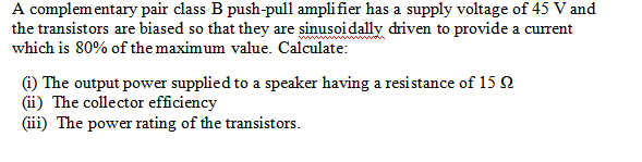 A complementary pair class B push-pull amplifier has a supply voltage of 45 V and
the transistors are biased so that they are sinusoidally driven to provide a current
which is 80% of the maximum value. Calculate:
(1) The output power supplied to a speaker having a resistance of 15 2
(ii) The collector efficiency
(iii) The power rating of the transistors.
