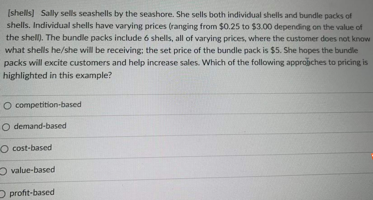 [shells] Sally sells seashells by the seashore. She sells both individual shells and bundle packs of
shells. Individual shells have varying prices (ranging from $0.25 to $3.00 depending on the value of
the shell). The bundle packs include 6 shells, all of varying prices, where the customer does not know
what shells he/she will be receiving; the set price of the bundle pack is $5. She hopes the bundle
packs will excite customers and help increase sales. Which of the following approaches to pricing is
highlighted in this example?
O competition-based
O demand-based
O cost-based
O value-based
D profit-based

