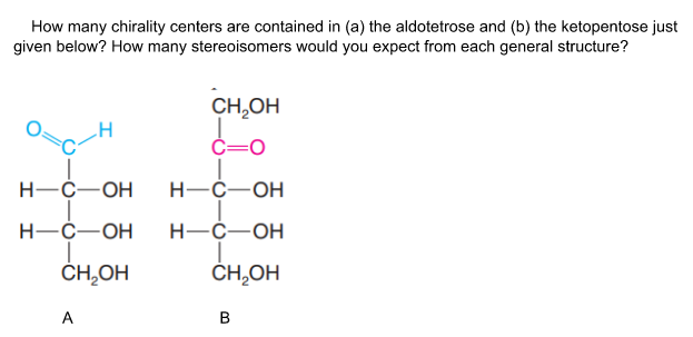 How many chirality centers are contained in (a) the aldotetrose and (b) the ketopentose just
given below? How many stereoisomers would you expect from each general structure?
CH,OH
C=0
Н-С—ОН
Н-С—ОН
Н—С—ОН
Н—С—ОН
ČH,OH
CH,OH
A

