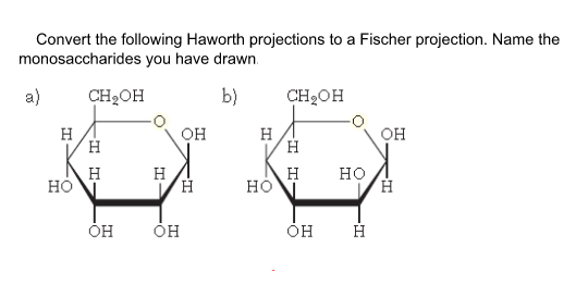 Convert the following Haworth projections to a Fischer projection. Name the
monosaccharides you have drawn.
a)
CH2OH
b)
CH2OH
H
H
он
H
H
Он
H
но
H
но
но
ÓH
I I
