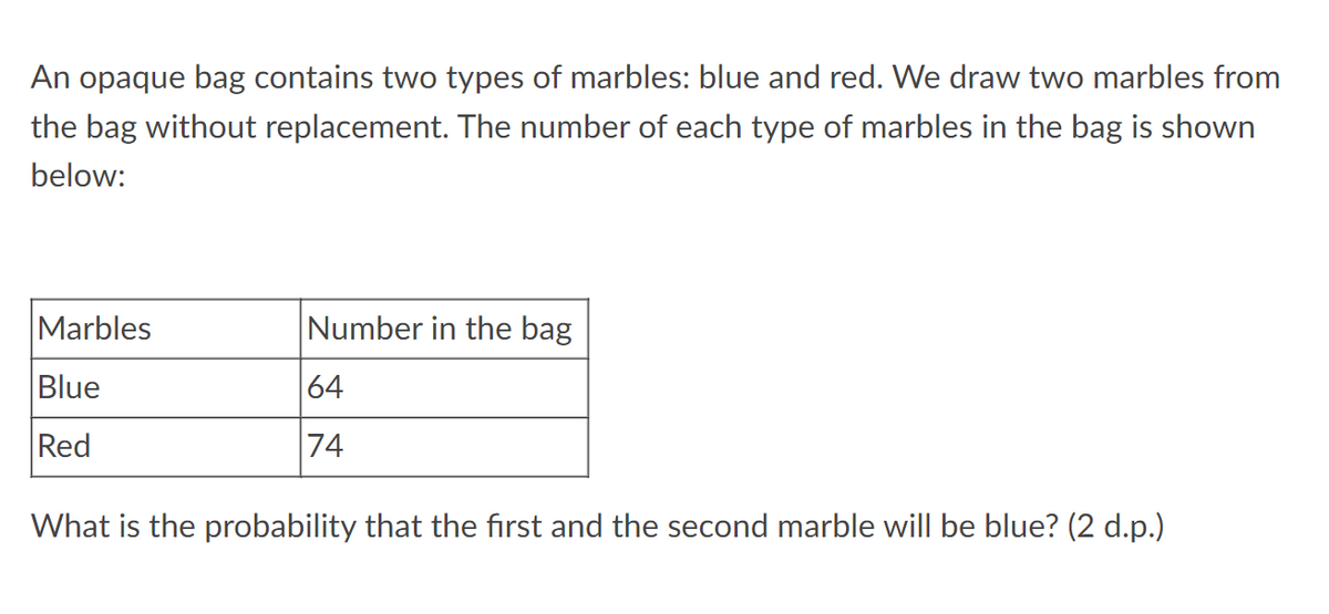 An opaque bag contains two types of marbles: blue and red. We draw two marbles from
the bag without replacement. The number of each type of marbles in the bag is shown
below:
Number in the bag
Marbles
Blue
64
74
Red
What is the probability that the first and the second marble will be blue? (2 d.p.)