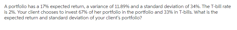 A portfolio has a 17% expected return, a variance of 11.89% and a standard deviation of 34%. The T-bill rate
is 2%. Your client chooses to invest 67% of her portfolio in the portfolio and 33% in T-bills. What is the
expected return and standard deviation of your client's portfolio?