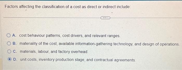Factors affecting the classification of a cost as direct or indirect include:
A. cost behaviour patterns, cost drivers, and relevant ranges.
B. materiality of the cost, available information-gathering technology, and design of operations.
C. materials, labour, and factory overhead
D. unit costs, inventory production stage, and contractual agreements.