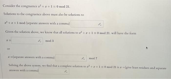 Consider the congruence x² + x + 1 = 0 mod 21.
Solutions to the congruence above must also be solutions to
r² + x +1 mod (separate answers with a comma)
Given the solution above, we know that all solutions to x² + x + 1 = 0 mod 21. will have the form
I
or
mod 3.
z =(separate answers with a comma)
Solving the above system, we find that a complete solution to a² + x + 1 = 0 mod 21 is a =(give least residues and separate
answers with a comma)
mod 7