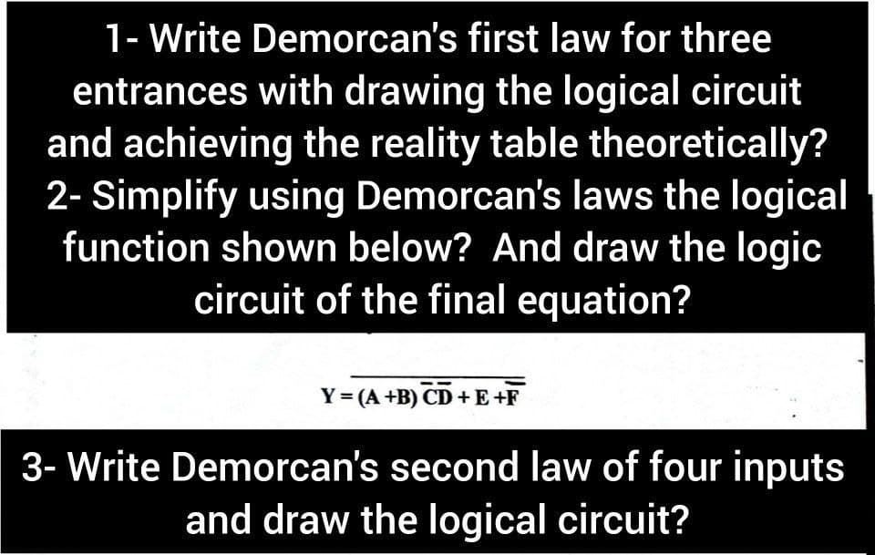 1- Write Demorcan's first law for three
entrances with drawing the logical circuit
and achieving the reality table theoretically?
2- Simplify using Demorcan's laws the logical
function shown below? And draw the logic
circuit of the final equation?
Y= (A +B) CD +E+F
3- Write Demorcan's second law of four inputs
and draw the logical circuit?
