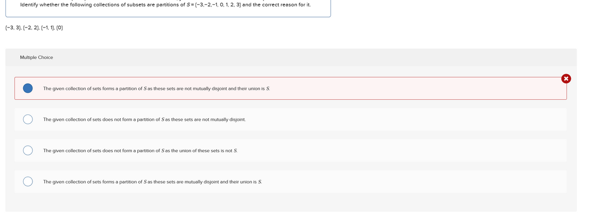 Identify whether the following collections of subsets are partitions of S = {−3,-2,-1, 0, 1, 2, 3] and the correct reason for it.
{−3, 3}, {−2, 2}, {−1, 1}, {0}
Multiple Choice
The given collection of sets forms a partition of S as these sets are not mutually disjoint and their union is S.
The given collection of sets does not form a partition of S as these sets are not mutually disjoint.
The given collection of sets does not form a partition of S as the union of these sets is not S.
The given collection of sets forms a partition of S as these sets are mutually disjoint and their union is S.