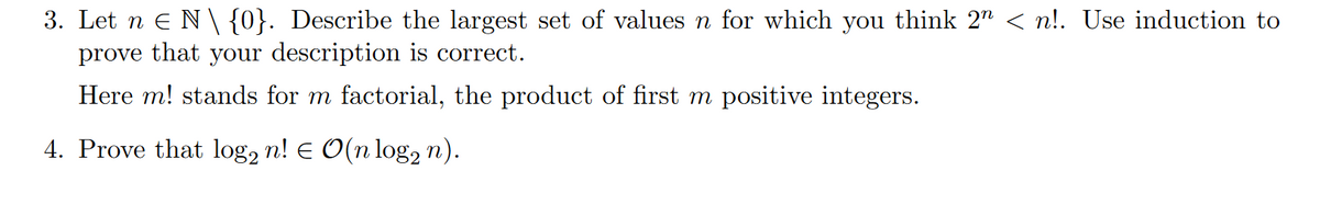 3. Let n Є N \ {0}. Describe the largest set of values n for which you think 2" < n!. Use induction to
prove that your description is correct.
Here m! stands for m factorial, the product of first m positive integers.
4. Prove that log2 n! € O(n log n).