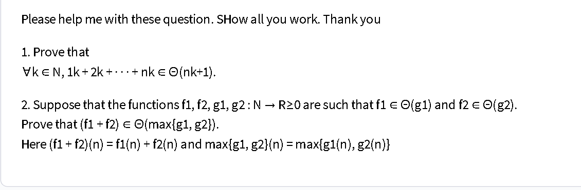 Please help me with these question. SHow all you work. Thank you
1. Prove that
VKE N, 1k+ 2k + · · · + nk € ©(nk+1).
2. Suppose that the functions f1, f2, g1, g2 : N → R≥0 are such that f1 = O(g1) and f2 = ☹(g2).
Prove that (f1+f2) = O(max{g1, g2}).
Here (f1 + f2)(n) = f1(n) + f2(n) and max{g1, g2}(n) = max{g1(n), g2(n)}