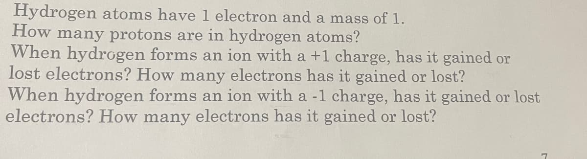 Hydrogen atoms have 1 electron and a mass of 1.
How many protons are in hydrogen atoms?
When hydrogen forms an ion with a +1 charge, has it gained or
lost electrons? How many electrons has it gained or lost?
When hydrogen forms an ion with a -1 charge, has it gained or lost
electrons? How many electrons has it gained or lost?
7