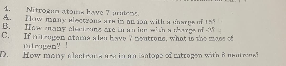 4.
A.
B.
C.
D.
Nitrogen atoms have 7 protons.
How many electrons are in an ion with a charge of +5?7
How many electrons are in an ion with a charge of -3? 4
If nitrogen atoms also have 7 neutrons, what is the mass of
nitrogen? |
How many electrons are in an isotope of nitrogen with 8 neutrons?