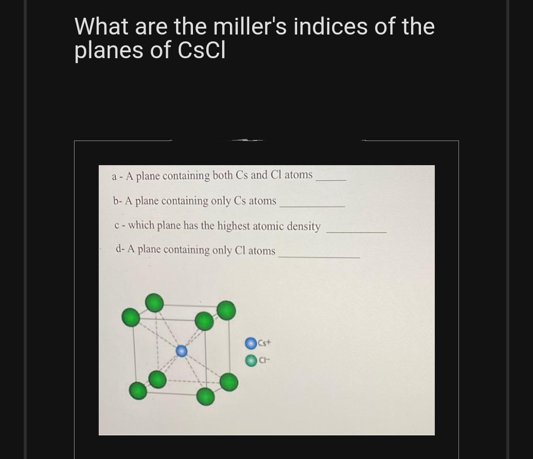 What are the miller's indices of the
planes of CsCl
a - A plane containing both Cs and Cl atoms
b- A plane containing only Cs atoms
c- which plane has the highest atomic density
d- A plane containing only Cl atoms
Cst
CI-