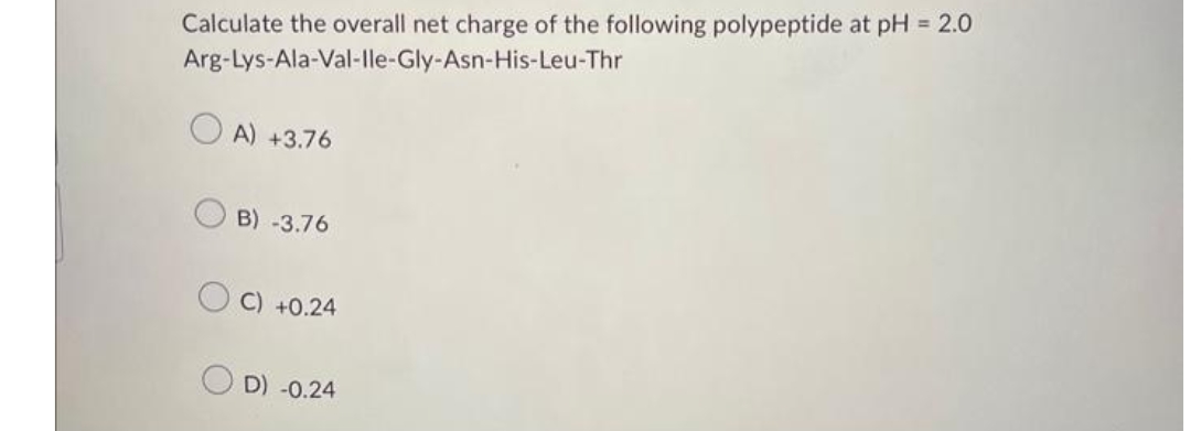 Calculate the overall net charge of the following polypeptide at pH = 2.0
Arg-Lys-Ala-Val-Ile-Gly-Asn-His-Leu-Thr
A) +3.76
B) -3.76
C) +0.24
D) -0.24