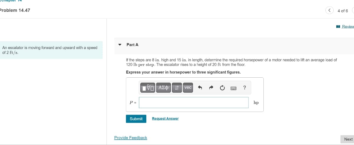 Problem 14.47
An escalator is moving forward and upward with a speed
of 2 ft/s.
Part A
If the steps are 8 in. high and 15 in. in length, determine the required horsepower of a motor needed to lift an average load of
120 lb per step. The escalator rises to a height of 20 ft from the floor.
Express your answer in horsepower to three significant figures.
P =
Submit
Provide Feedback
AΣo↓↑vec
Request Answer
hp
4 of 6
Review
Next