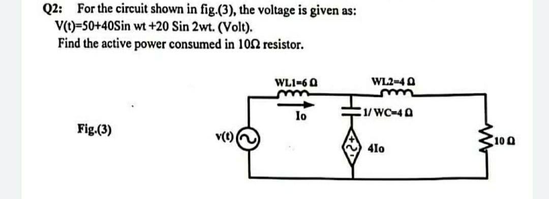 Q2: For the circuit shown in fig.(3), the voltage is given as:
V(t)=50+40Sin wt +20 Sin 2wt. (Volt).
Find the active power consumed in 102 resistor.
WL1=6Q
Io
Fig.(3)
v(t) (
WL2=40
m
1/WC-4Q
410
10 Q