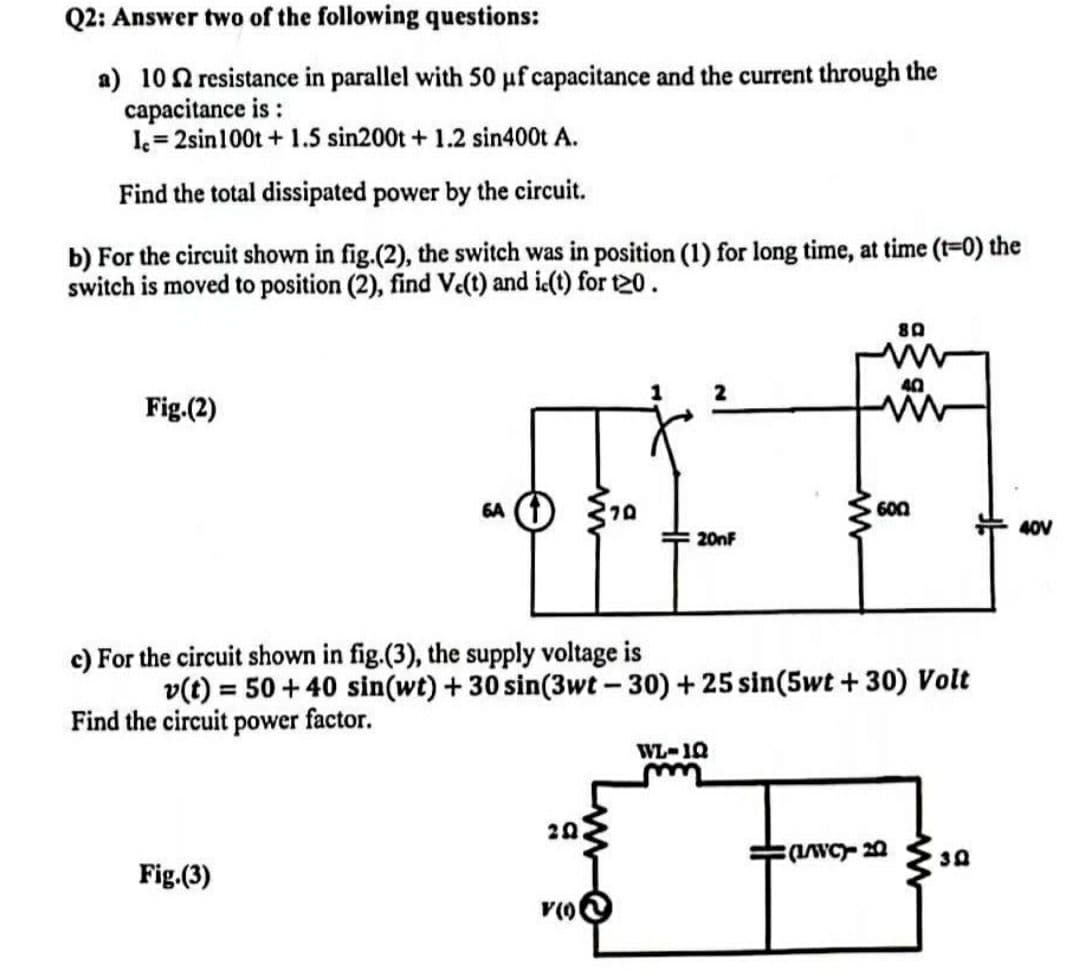 Q2: Answer two of the following questions:
a) 102 resistance in parallel with 50 µf capacitance and the current through the
capacitance is :
Ic=2sin 100t + 1.5 sin200t + 1.2 sin400t A.
Find the total dissipated power by the circuit.
b) For the circuit shown in fig.(2), the switch was in position (1) for long time, at time (t=0) the
switch is moved to position (2), find Vc(t) and ic(t) for t20.
80
40
Fig.(2)
6A + 70
600
40V
$20nF
c) For the circuit shown in fig.(3), the supply voltage is
v(t) = 50+40 sin(wt) + 30 sin(3wt-30) + 25 sin(5wt +30) Volt
Find the circuit power factor.
WL-1Q
20
(L/WC)- 20
30
Fig.(3)
V(0)