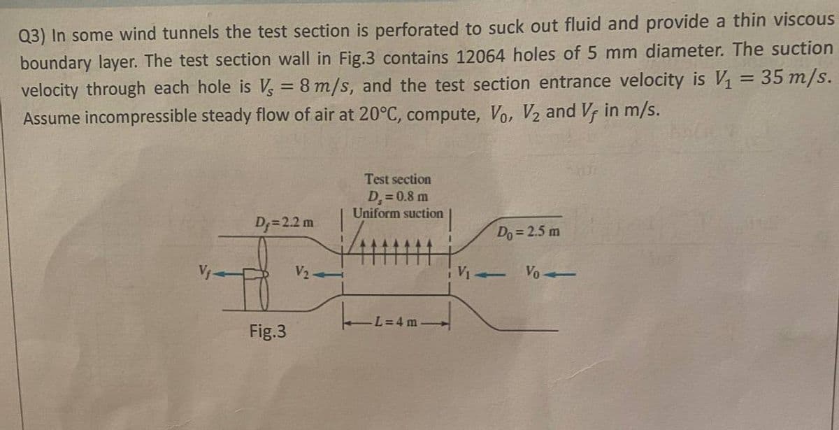 Q3) In some wind tunnels the test section is perforated to suck out fluid and provide a thin viscous
boundary layer. The test section wall in Fig.3 contains 12064 holes of 5 mm diameter. The suction
velocity through each hole is Vs = 8 m/s, and the test section entrance velocity is V₁ = 35 m/s.
Assume incompressible steady flow of air at 20°C, compute, Vo, V₂ and Vf in m/s.
Test section
D₁ = 0.8 m
Uniform suction
D₁= 2.2 m
Do = 2.5 m
V₂
-L=4 m
Fig.3
L
Vo-