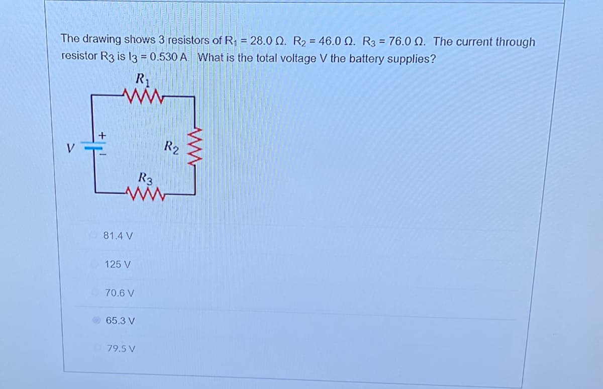 The drawing shows 3 resistors of R₁ = 28.00. R₂ = 46.0 02. R3 = 76.00. The current through
resistor R3 is 13 = 0.530 A. What is the total voltage V the battery supplies?
ww
V
+
R₂
R3
ww
81.4 V
125 V
70.6 V
65.3 V
79.5 V
www