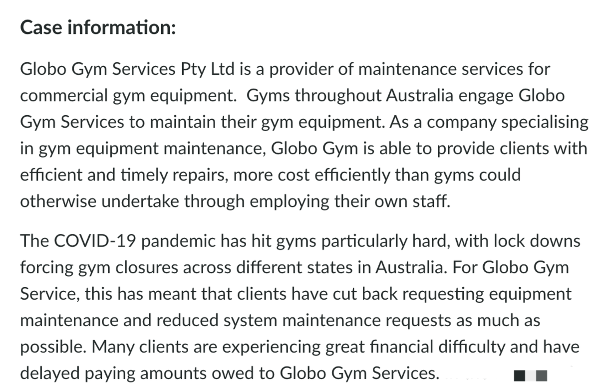 Case information:
Globo Gym Services Pty Ltd is a provider of maintenance services for
commercial gym equipment. Gyms throughout Australia engage Globo
Gym Services to maintain their gym equipment. As a company specialising
in gym equipment maintenance, Globo Gym is able to provide clients with
efficient and timely repairs, more cost efficiently than gyms could
otherwise undertake through employing their own staff.
The COVID-19 pandemic has hit gyms particularly hard, with lock downs
forcing gym closures across different states in Australia. For Globo Gym
Service, this has meant that clients have cut back requesting equipment
maintenance and reduced system maintenance requests as much as
possible. Many clients are experiencing great financial difficulty and have
delayed paying amounts owed to Globo Gym Services.

