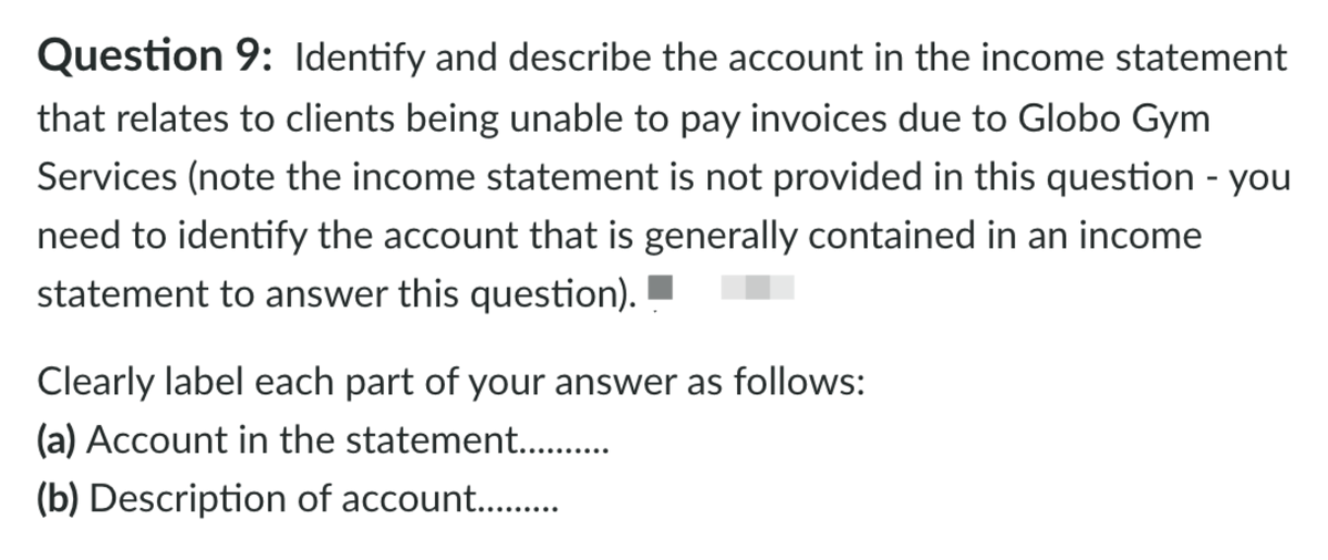 Question 9: Identify and describe the account in the income statement
that relates to clients being unable to pay invoices due to Globo Gym
Services (note the income statement is not provided in this question - you
need to identify the account that is generally contained in an income
statement to answer this question).
Clearly label each part of your answer as follows:
(a) Account in the statement..
(b) Description of account..
