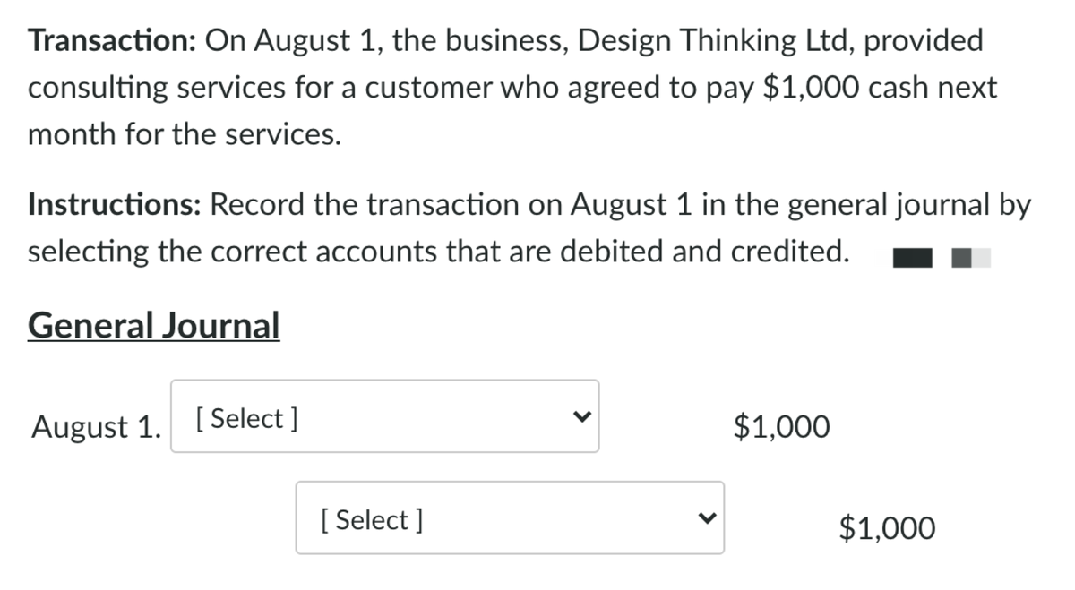 Transaction: On August 1, the business, Design Thinking Ltd, provided
consulting services for a customer who agreed to pay $1,000 cash next
month for the services.
Instructions: Record the transaction on August 1 in the general journal by
selecting the correct accounts that are debited and credited.
General Journal
August 1. [Select ]
$1,000
[ Select ]
$1,000
