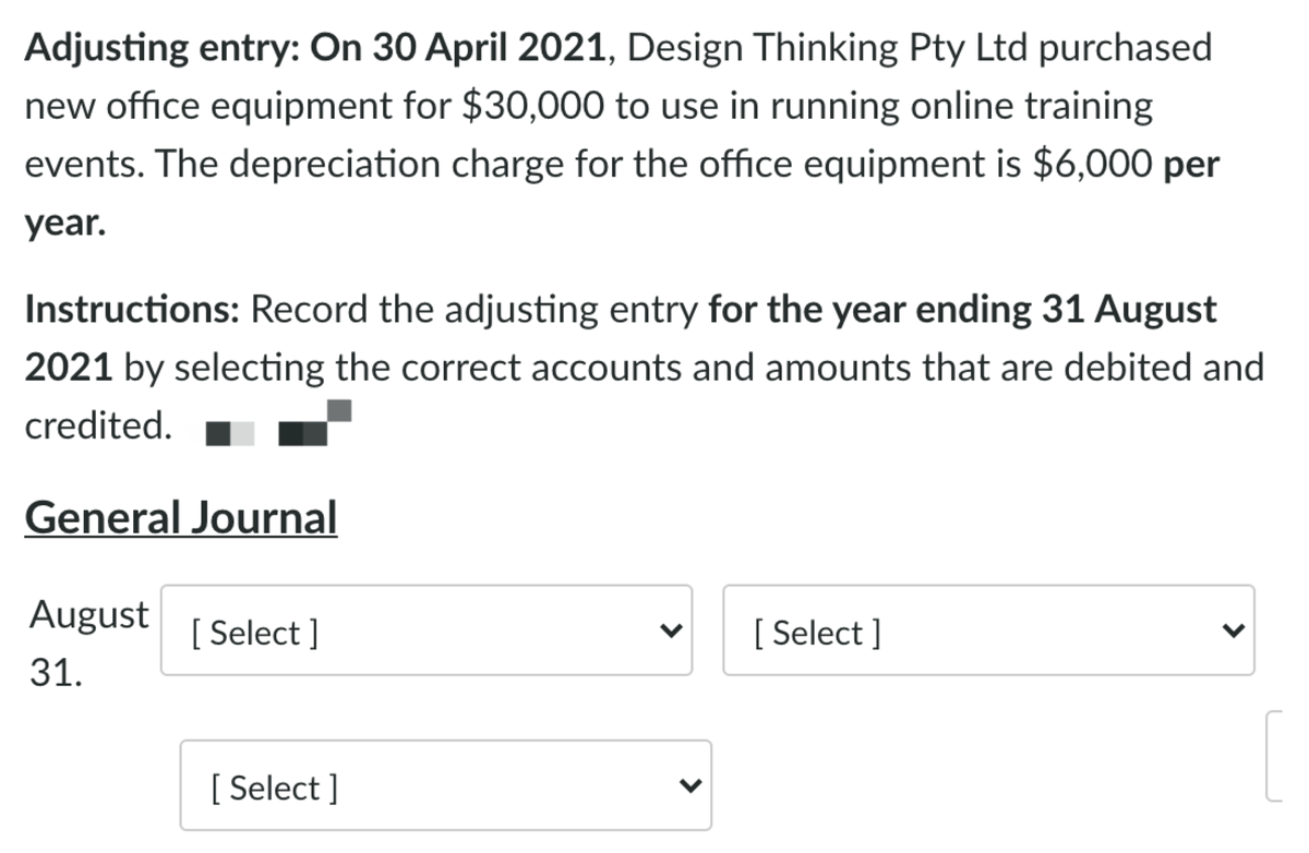 Adjusting entry: On 30 April 2021, Design Thinking Pty Ltd purchased
new office equipment for $30,000 to use in running online training
events. The depreciation charge for the office equipment is $6,000 per
year.
Instructions: Record the adjusting entry for the year ending 31 August
2021 by selecting the correct accounts and amounts that are debited and
credited.
General Journal
August
[ Select ]
[ Select ]
31.
[ Select ]
>
>
>
