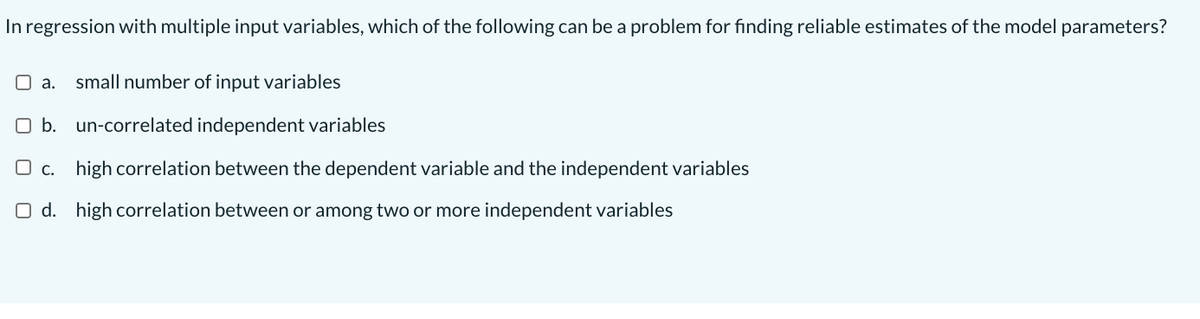 In regression with multiple input variables, which of the following can be a problem for finding reliable estimates of the model parameters?
O a. small number of input variables
O b. un-correlated independent variables
O c. high correlation between the dependent variable and the independent variables
O d. high correlation between or among two or more independent variables
