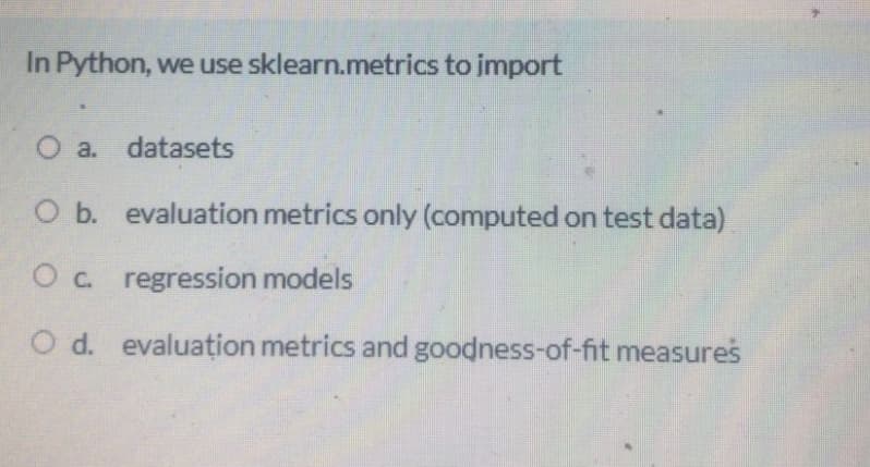 In Python, we use sklearn.metrics to import
O a.
datasets
O b. evaluation metrics only (computed on test data)
Oc. regression models
O d. evaluațion metrics and goodness-of-fit measures
