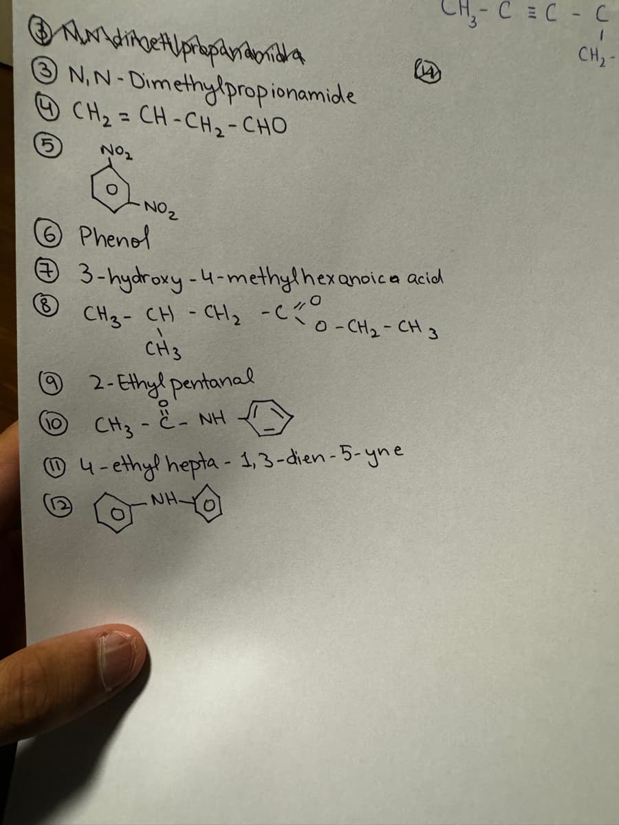 CH-CC-C
CH₂-
17
N,N-Dimethylpropionamide
CH2 = CH - CH2 - CHO
No₂
NO2
Phenol
# 3-hydroxy-4-methylhexanoic acid
CH3-CH-CH2-C
8
\
CH3
⑨2- Ethylpentanal
10
CH3-
- NH
-
O-CH2-CH3
4-ethyl hepta - 1,3-dien-5-yne
NH.
JH-Q