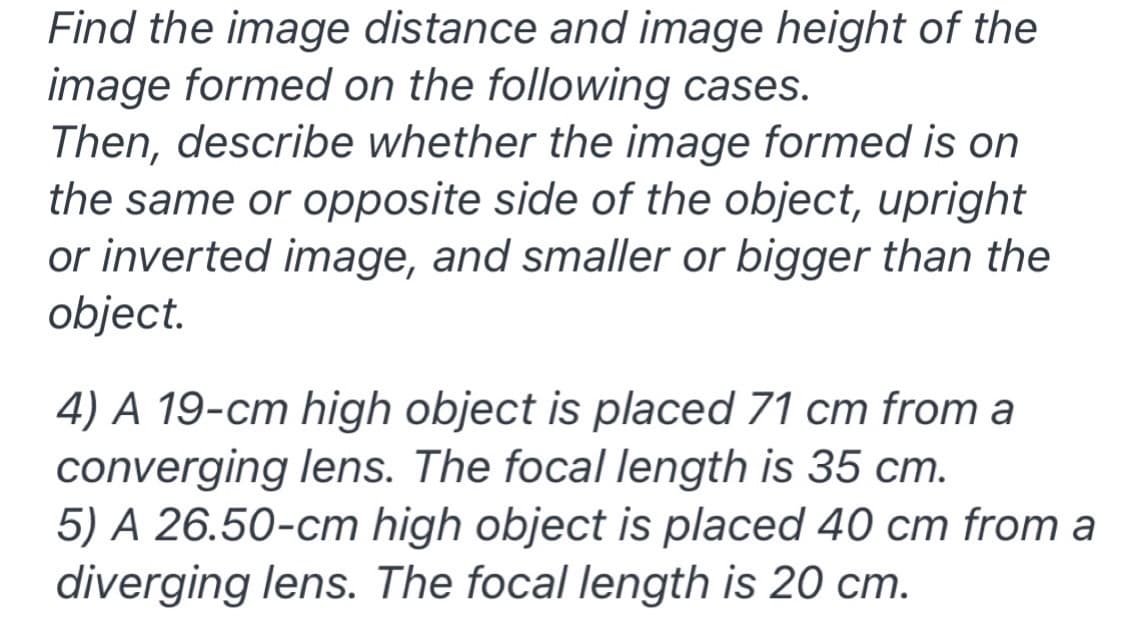 Find the image distance and image height of the
image formed on the following cases.
Then, describe whether the image formed is on
the same or opposite side of the object, upright
or inverted image, and smaller or bigger than the
object.
4) A 19-cm high object is placed 71 cm from a
converging lens. The focal length is 35 cm.
5) A 26.50-cm high object is placed 40 cm from a
diverging lens. The focal length is 20 cm.
