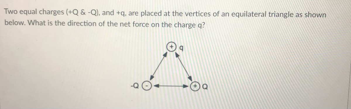Two equal charges (+Q & -Q), and +q, are placed at the vertices of an equilateral triangle as shown
below. What is the direction of the net force on the charge q?
