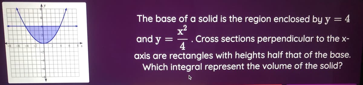 Ay
The base of a solid is the region enclosed by y
4
x?
. Cross sections perpendicular to the x-
4
and y
axis are rectangles with heights half that of the base.
Which integral represent the volume of the solid?
