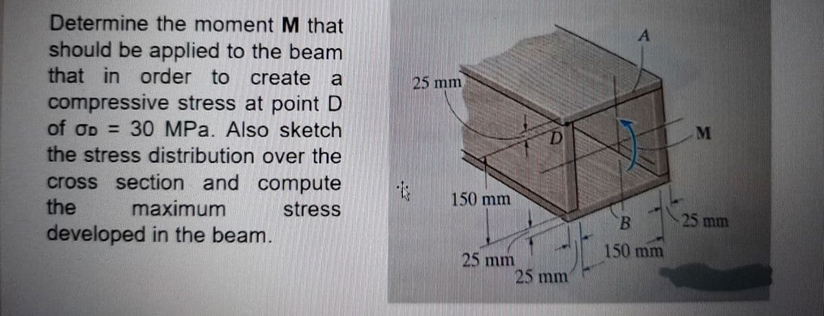 Determine the moment M that
should be applied to the beam
that in order to create a
compressive stress at point D
of OD = 30 MPa. Also sketch
the stress distribution over the
cross section and compute
the
25 mm
150 mm
maximum
stress
B.
25 mm
developed in the beam.
150 mm
25 mm
25 mm
