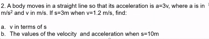 2. A body moves in a straight line so that its acceleration is a=3v, where a is in
m/s? and v in m/s. If s=3m when v=1.2 m/s, find:
a. v in terms of s
b. The values of the velocity and acceleration when s=10m
