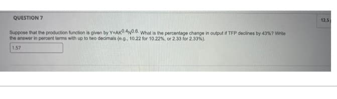 QUESTION 7
Suppose that the production function is given by Y-AK0.4N0.6. What is the percentage change in output if TFP declines by 43% ? Write
the answer in percent terms with up to two decimals (e.g., 10.22 for 10.22 %, or 2.33 for 2.33%).
1.57
12.5