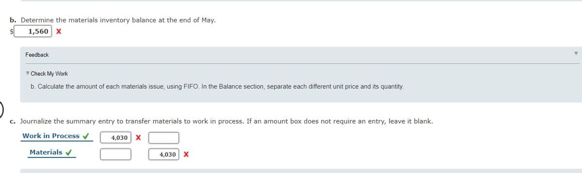 b. Determine the materials inventory balance at the end of May.
1,560 X
Feedback
V Check My Work
b. Calculate the amount of each materials issue, using FIFO. In the Balance section, separate each different unit price and its quantity.
c. Journalize the summary entry to transfer materials to work in process. If an amount box does not require an entry, leave it blank.
Work in Process v
4,030 X
Materials v
4,030 X
