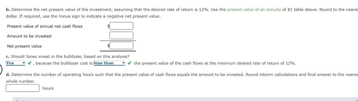 b. Determine the net present value of the investment, assuming that the desired rate of return is 12%. Use the present value of an annuity of $1 table above. Round to the neares
dollar. If required, use the minus sign to indicate a negative net present value.
Present value of annual net cash flows
Amount to be invested
Net present value
c. Should Jones invest in the bulldozer, based on this analysis?
- v, because the bulldozer cost is less than
Yes
- v the present value of the cash flows at the minimum desired rate of return of 12%.
d. Determine the number of operating hours such that the present value of cash flows equals the amount to be invested. Round interim calculations and final answer to the neares
whole number.
hours
