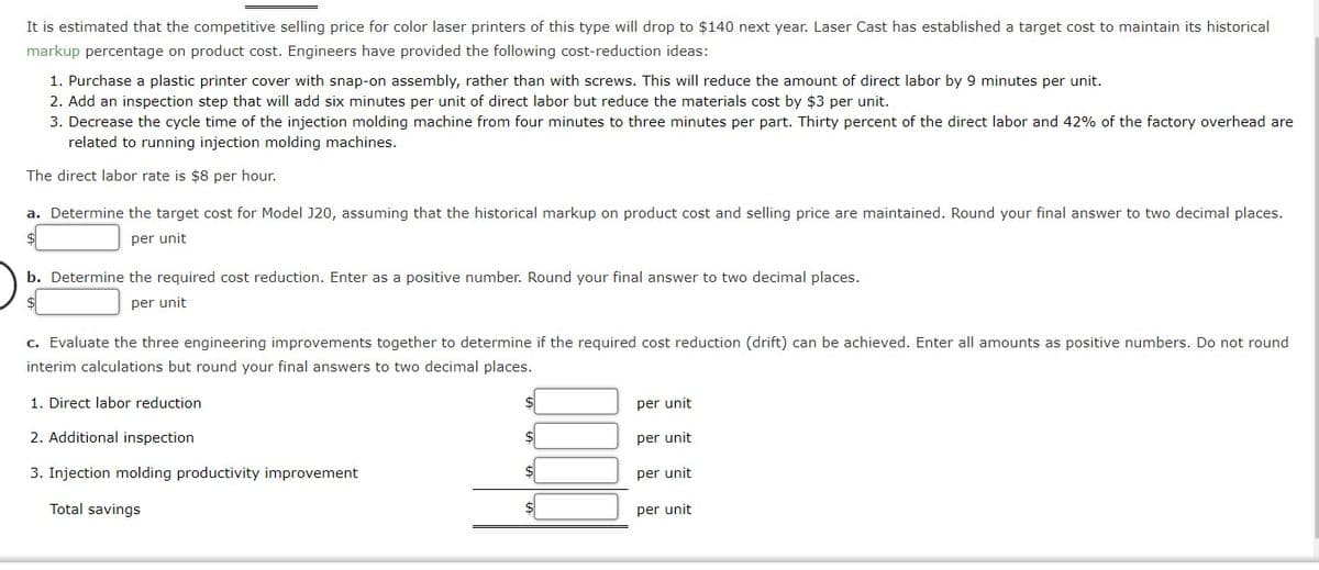 It is estimated that the competitive selling price for color laser printers of this type will drop to $140 next year. Laser Cast has established a target cost to maintain its historical
markup percentage on product cost. Engineers have provided the following cost-reduction ideas:
1. Purchase a plastic printer cover with snap-on assembly, rather than with screws. This will reduce the amount of direct labor by 9 minutes per unit.
2. Add an inspection step that will add six minutes per unit of direct labor but reduce the materials cost by $3 per unit.
3. Decrease the cycle time of the injection molding machine from four minutes to three minutes per part. Thirty percent of the direct labor and 42% of the factory overhead are
related to running injection molding machines.
The direct labor rate is $8 per hour.
a. Determine the target cost for Model J20, assuming that the historical markup on product cost and selling price are maintained. Round your final answer to two decimal places.
per unit
b. Determine the required cost reduction. Enter as a positive number. Round your final answer to two decimal places.
per unit
c. Evaluate the three engineering improvements together to determine if the required cost reduction (drift) can be achieved. Enter all amounts as positive numbers. Do not round
interim calculations but round your final answers to two decimal places.
1. Direct labor reduction
per unit
2. Additional inspection
$
per unit
3. Injection molding productivity improvement
$4
per unit
Total savings
per unit

